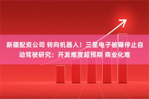 新疆配资公司 转向机器人！三星电子被曝停止自动驾驶研究：开发难度超预期 商业化难