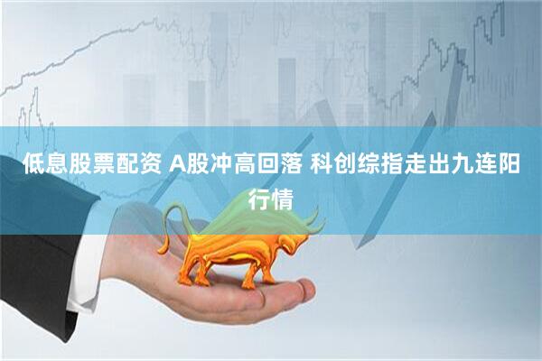 低息股票配资 A股冲高回落 科创综指走出九连阳行情