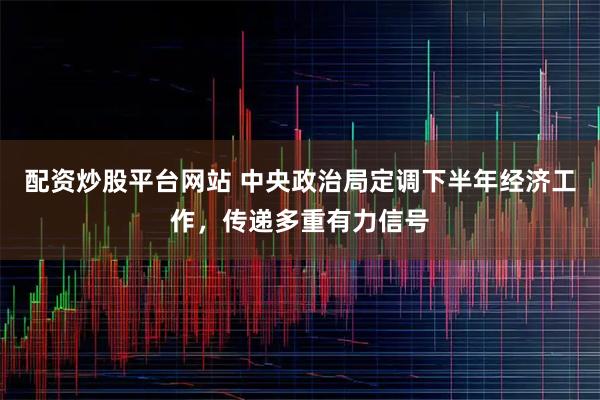 配资炒股平台网站 中央政治局定调下半年经济工作，传递多重有力信号