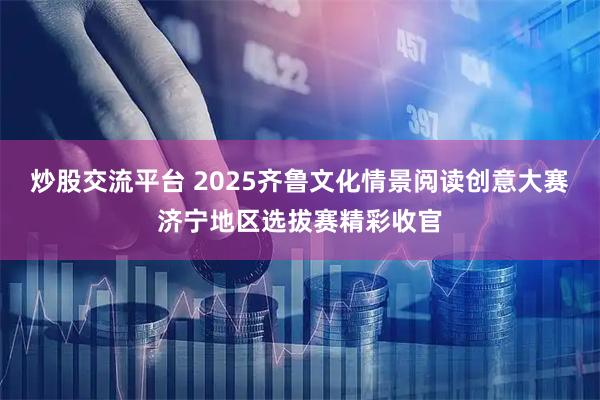 炒股交流平台 2025齐鲁文化情景阅读创意大赛济宁地区选拔赛精彩收官