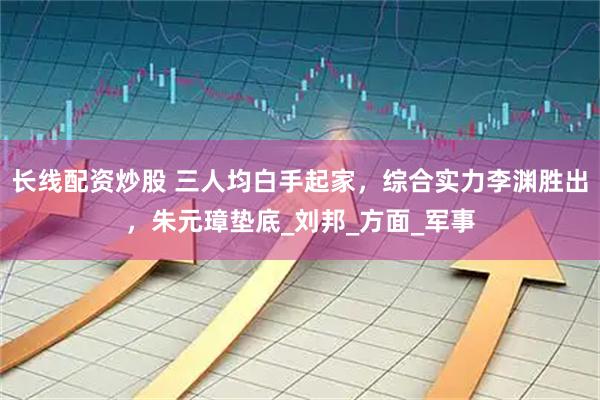 长线配资炒股 三人均白手起家，综合实力李渊胜出，朱元璋垫底_刘邦_方面_军事