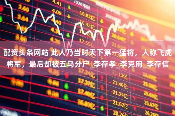 配资头条网站 此人乃当时天下第一猛将，人称飞虎将军，最后却被五马分尸_李存孝_李克用_李存信