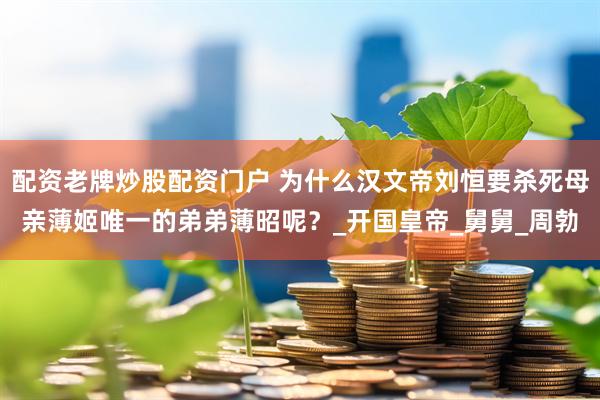 配资老牌炒股配资门户 为什么汉文帝刘恒要杀死母亲薄姬唯一的弟弟薄昭呢？_开国皇帝_舅舅_周勃