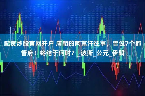 配资炒股官网开户 唐朝的阿富汗往事，曾设7个都督府！终结于何时？_波斯_公元_伊嗣