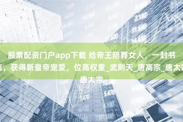 股票配资门户app下载 给帝王陪葬女人，一封书信，获得新皇帝宠爱，位高权重_武则天_唐高宗_唐太宗