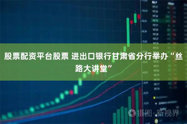 股票配资平台股票 进出口银行甘肃省分行举办“丝路大讲堂”