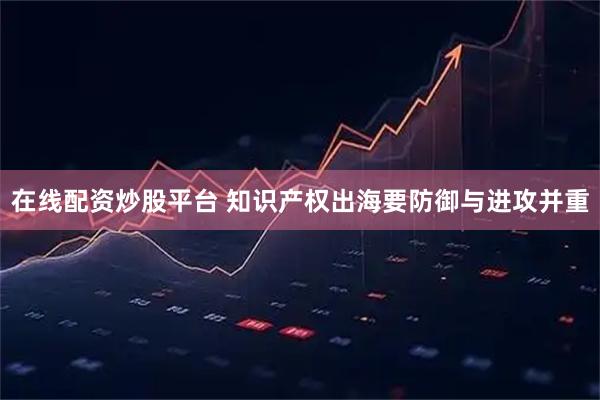 在线配资炒股平台 知识产权出海要防御与进攻并重