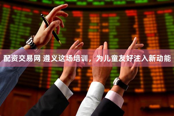 配资交易网 遵义这场培训，为儿童友好注入新动能