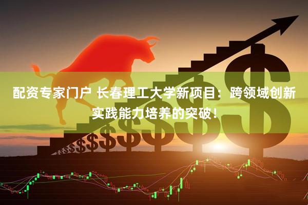 配资专家门户 长春理工大学新项目：跨领域创新实践能力培养的突破！